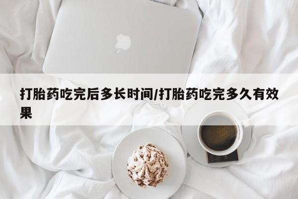 私人卖打胎药微信号，打胎药吃完后多长时间/打胎药吃完多久有效果