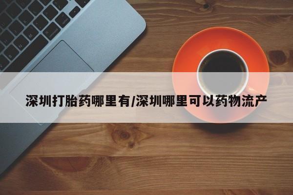 私人卖打胎药微信号，深圳打胎药哪里有/深圳哪里可以药物流产