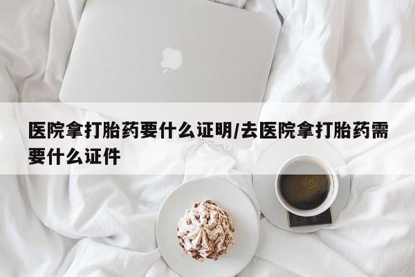 私人卖打胎药微信号，医院拿打胎药要什么证明/去医院拿打胎药需要什么证件