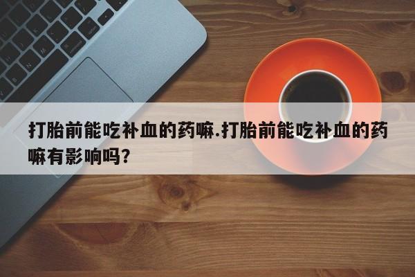 私人卖打胎药微信号，打胎前能吃补血的药嘛.打胎前能吃补血的药嘛有影响吗？