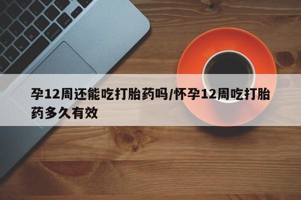 私人卖打胎药微信号，孕12周还能吃打胎药吗/怀孕12周吃打胎药多久有效