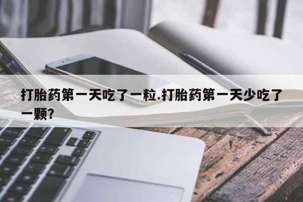 私人卖打胎药微信号，打胎药第一天吃了一粒.打胎药第一天少吃了一颗？