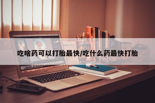 私人卖打胎药微信号，吃啥药可以打胎最快/吃什么药最快打胎