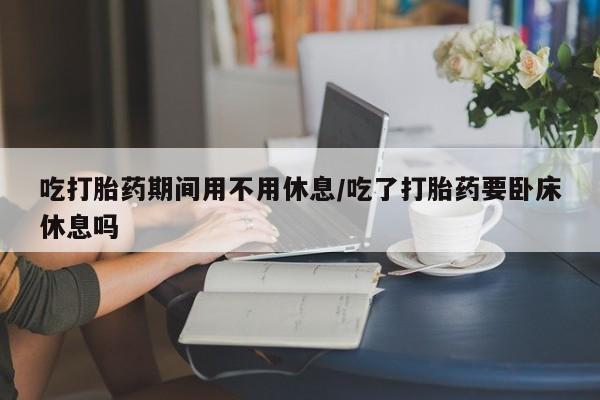 私人卖打胎药微信号，吃打胎药期间用不用休息/吃了打胎药要卧床休息吗