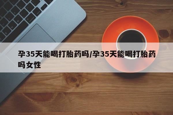 私人卖打胎药微信号，孕35天能喝打胎药吗/孕35天能喝打胎药吗女性