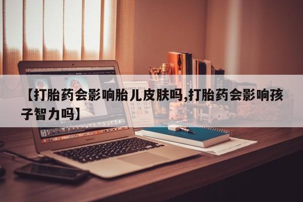 私人卖打胎药微信号，【打胎药会影响胎儿皮肤吗,打胎药会影响孩子智力吗】