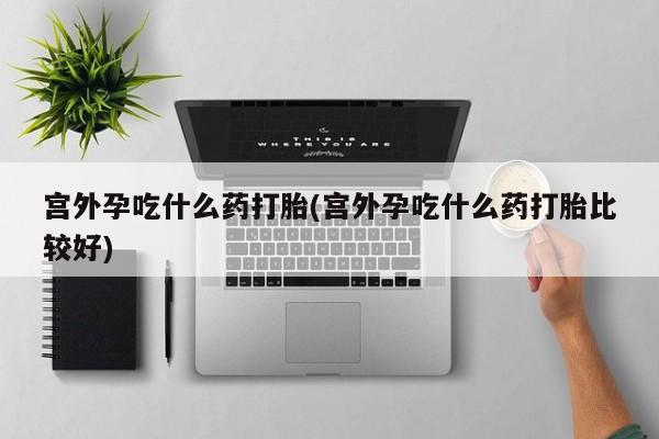 私人卖打胎药微信号，宫外孕吃什么药打胎(宫外孕吃什么药打胎比较好)