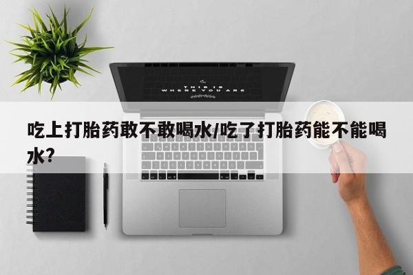 私人卖打胎药微信号，吃上打胎药敢不敢喝水/吃了打胎药能不能喝水?