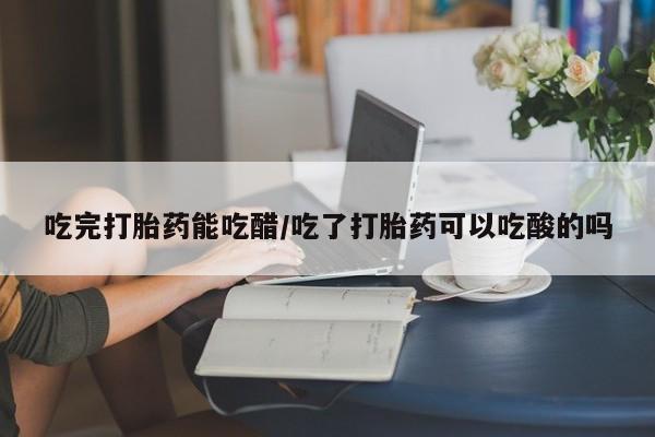 私人卖打胎药微信号，吃完打胎药能吃醋/吃了打胎药可以吃酸的吗