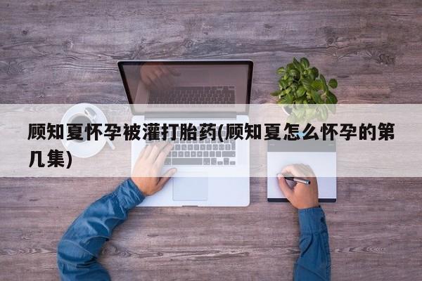私人卖打胎药微信号，顾知夏怀孕被灌打胎药(顾知夏怎么怀孕的第几集)