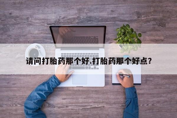 私人卖打胎药微信号，请问打胎药那个好.打胎药那个好点？