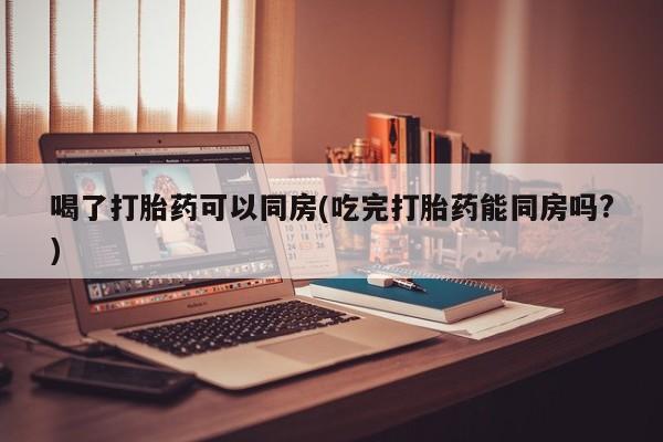 私人卖打胎药微信号，喝了打胎药可以同房(吃完打胎药能同房吗?)