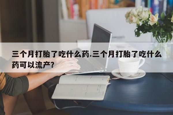 私人卖打胎药微信号，三个月打胎了吃什么药.三个月打胎了吃什么药可以流产？