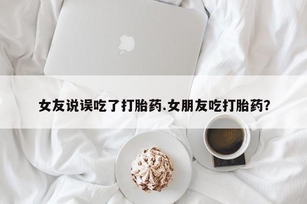 私人卖打胎药微信号，女友说误吃了打胎药.女朋友吃打胎药？
