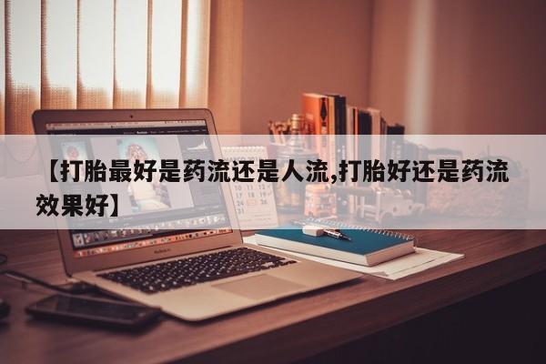 私人卖打胎药微信号，【打胎最好是药流还是人流,打胎好还是药流效果好】