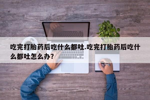 私人卖打胎药微信号，吃完打胎药后吃什么都吐.吃完打胎药后吃什么都吐怎么办？