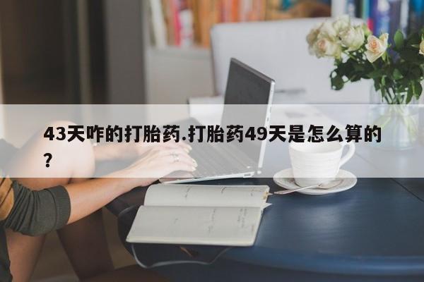 私人卖打胎药微信号，43天咋的打胎药.打胎药49天是怎么算的？
