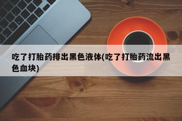 私人卖打胎药微信号，吃了打胎药排出黑色液体(吃了打胎药流出黑色血块)