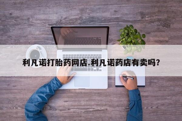 私人卖打胎药微信号，利凡诺打胎药网店.利凡诺药店有卖吗？