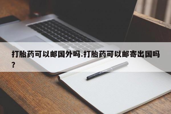 私人卖打胎药微信号，打胎药可以邮国外吗.打胎药可以邮寄出国吗？
