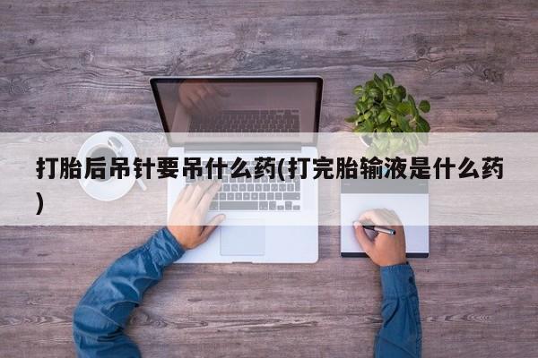 私人卖打胎药微信号，打胎后吊针要吊什么药(打完胎输液是什么药)