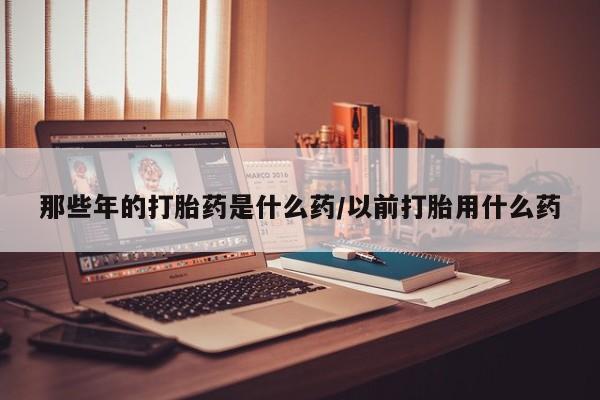 私人卖打胎药微信号，那些年的打胎药是什么药/以前打胎用什么药