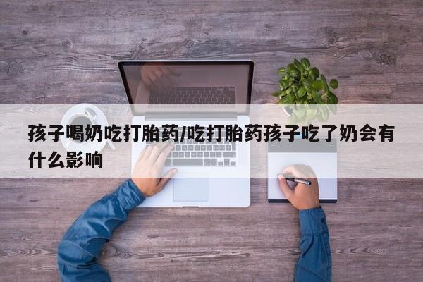 私人卖打胎药微信号，孩子喝奶吃打胎药/吃打胎药孩子吃了奶会有什么影响