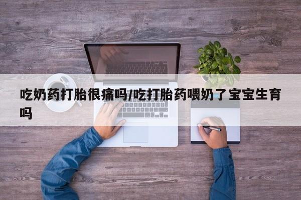 私人卖打胎药微信号，吃奶药打胎很痛吗/吃打胎药喂奶了宝宝生育吗