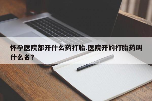 私人卖打胎药微信号，怀孕医院都开什么药打胎.医院开的打胎药叫什么名？