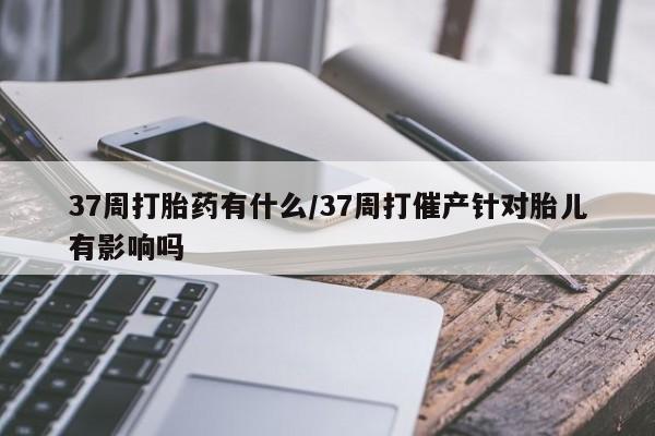 私人卖打胎药微信号，37周打胎药有什么/37周打催产针对胎儿有影响吗