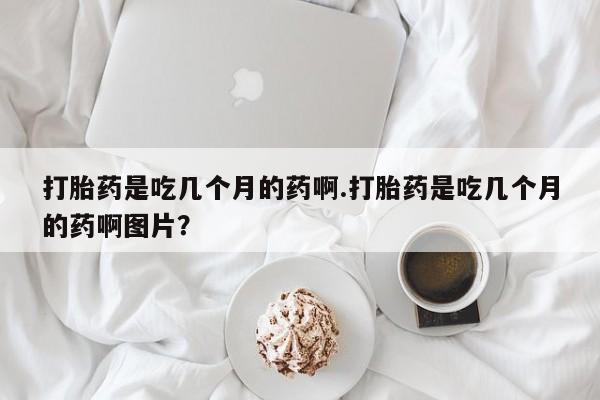 私人卖打胎药微信号，打胎药是吃几个月的药啊.打胎药是吃几个月的药啊图片？