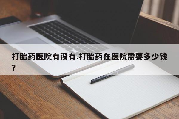 私人卖打胎药微信号，打胎药医院有没有.打胎药在医院需要多少钱？