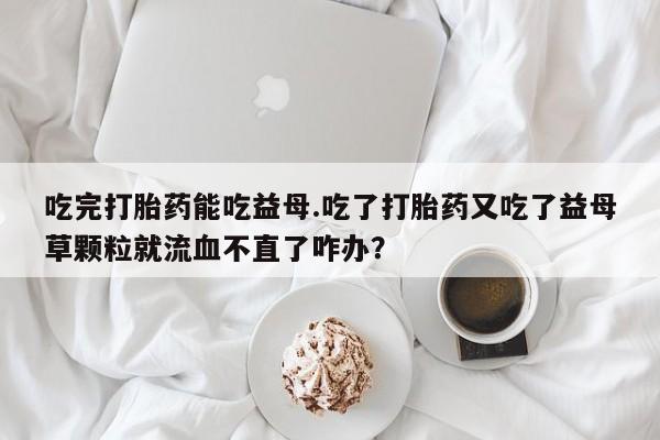 私人卖打胎药微信号，吃完打胎药能吃益母.吃了打胎药又吃了益母草颗粒就流血不直了咋办？