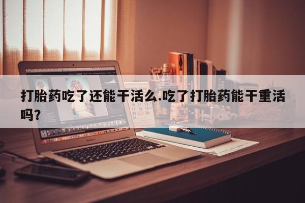 私人卖打胎药微信号，打胎药吃了还能干活么.吃了打胎药能干重活吗？