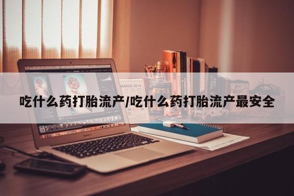 私人卖打胎药微信号，吃什么药打胎流产/吃什么药打胎流产最安全