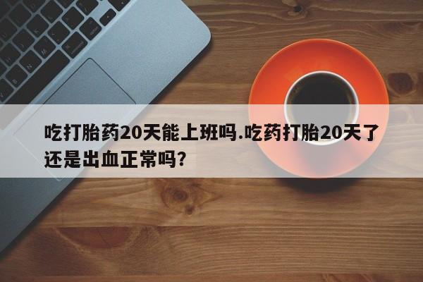 私人卖打胎药微信号，吃打胎药20天能上班吗.吃药打胎20天了还是出血正常吗？