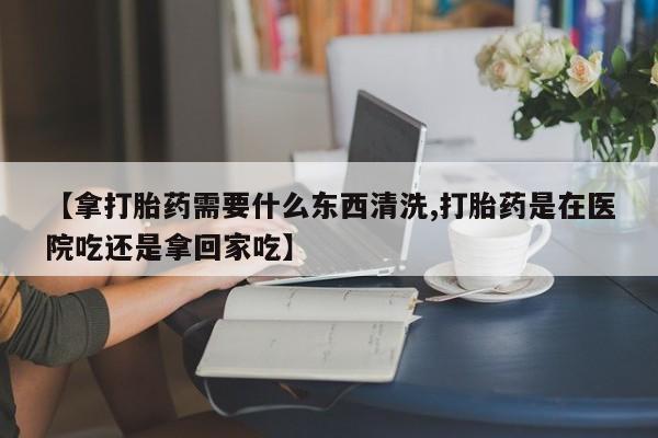 私人卖打胎药微信号，【拿打胎药需要什么东西清洗,打胎药是在医院吃还是拿回家吃】