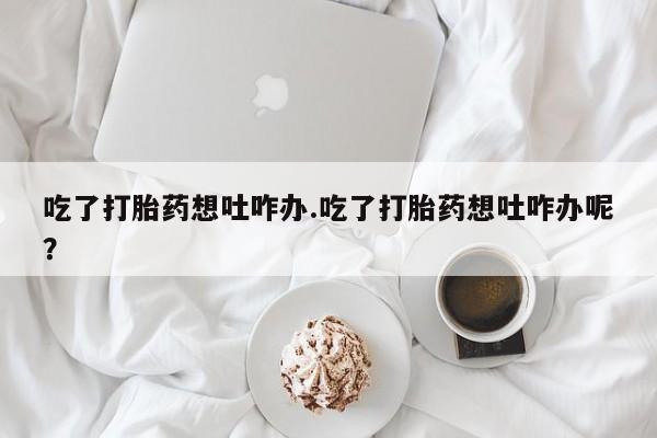 私人卖打胎药微信号，吃了打胎药想吐咋办.吃了打胎药想吐咋办呢？