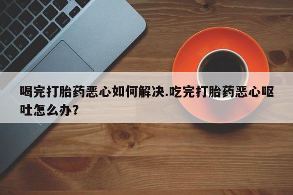 私人卖打胎药微信号，喝完打胎药恶心如何解决.吃完打胎药恶心呕吐怎么办？