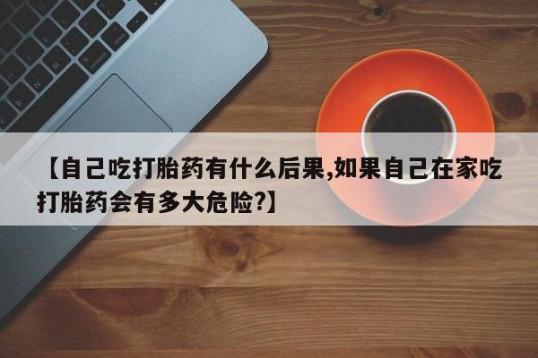私人卖打胎药微信号，【自己吃打胎药有什么后果,如果自己在家吃打胎药会有多大危险?】