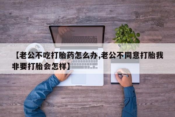 私人卖打胎药微信号，【老公不吃打胎药怎么办,老公不同意打胎我非要打胎会怎样】