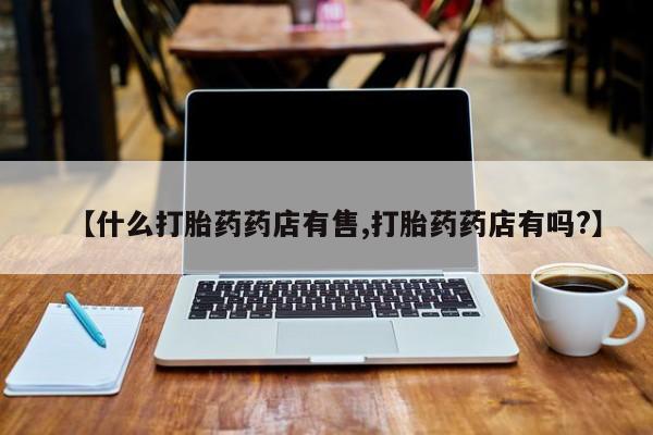 私人卖打胎药微信号，【什么打胎药药店有售,打胎药药店有吗?】