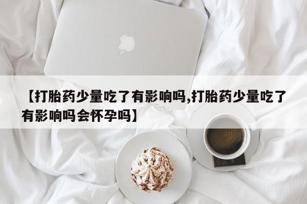 私人卖打胎药微信号，【打胎药少量吃了有影响吗,打胎药少量吃了有影响吗会怀孕吗】