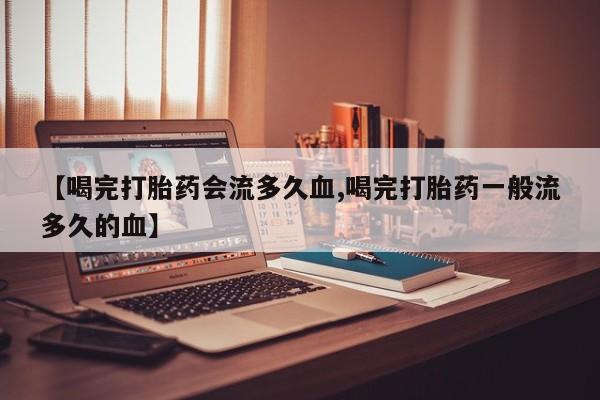私人卖打胎药微信号，【喝完打胎药会流多久血,喝完打胎药一般流多久的血】