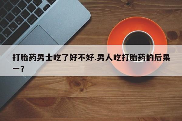 私人卖打胎药微信号，打胎药男士吃了好不好.男人吃打胎药的后果一？