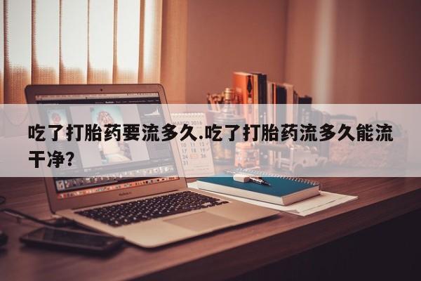 私人卖打胎药微信号，吃了打胎药要流多久.吃了打胎药流多久能流干净？