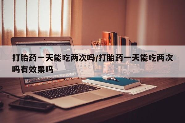私人卖打胎药微信号，打胎药一天能吃两次吗/打胎药一天能吃两次吗有效果吗