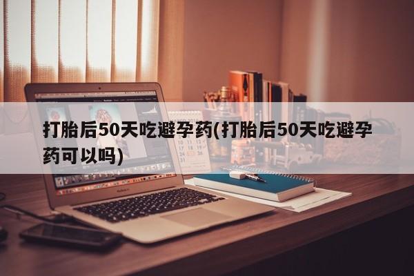 私人卖打胎药微信号，打胎后50天吃避孕药(打胎后50天吃避孕药可以吗)