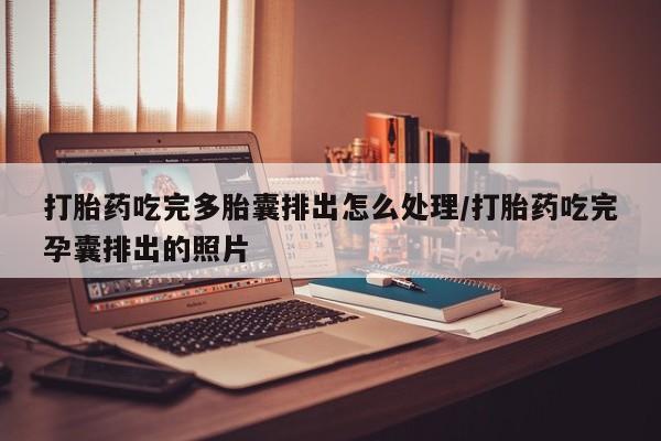 私人卖打胎药微信号，打胎药吃完多胎囊排出怎么处理/打胎药吃完孕囊排出的照片