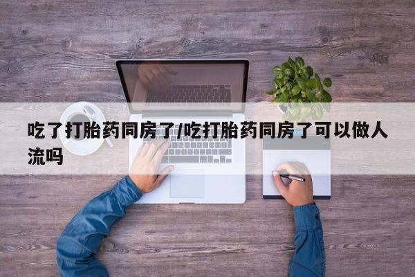 私人卖打胎药微信号，吃了打胎药同房了/吃打胎药同房了可以做人流吗